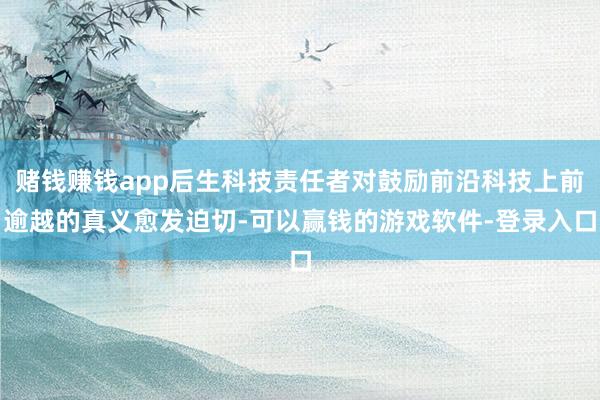 赌钱赚钱app后生科技责任者对鼓励前沿科技上前逾越的真义愈发迫切-可以赢钱的游戏软件-登录入口