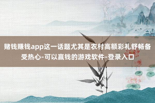 赌钱赚钱app这一话题尤其是农村高额彩礼舒畅备受热心-可以赢钱的游戏软件-登录入口