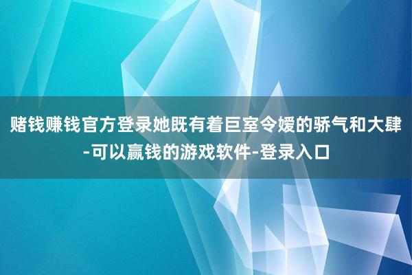 赌钱赚钱官方登录她既有着巨室令嫒的骄气和大肆-可以赢钱的游戏软件-登录入口