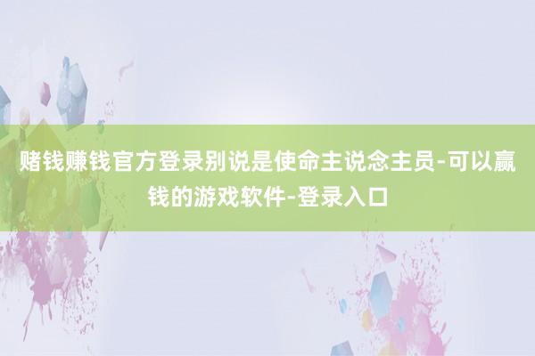 赌钱赚钱官方登录别说是使命主说念主员-可以赢钱的游戏软件-登录入口