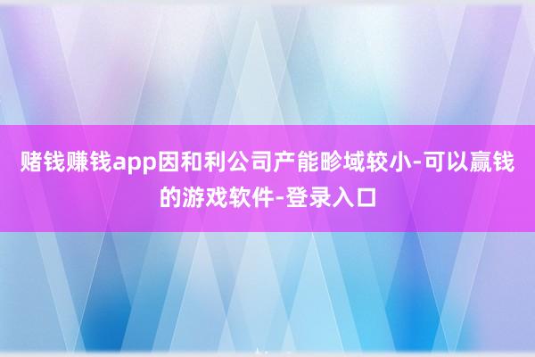 赌钱赚钱app因和利公司产能畛域较小-可以赢钱的游戏软件-登录入口