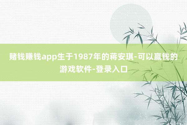 赌钱赚钱app　　生于1987年的蒋安琪-可以赢钱的游戏软件-登录入口