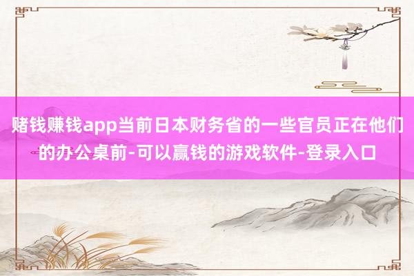 赌钱赚钱app当前日本财务省的一些官员正在他们的办公桌前-可以赢钱的游戏软件-登录入口