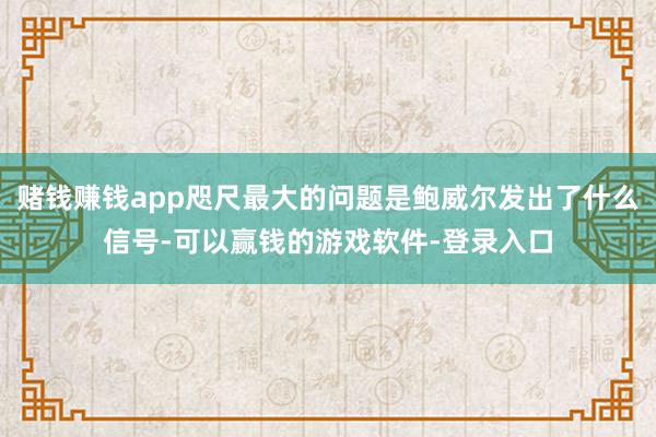 赌钱赚钱app咫尺最大的问题是鲍威尔发出了什么信号-可以赢钱的游戏软件-登录入口