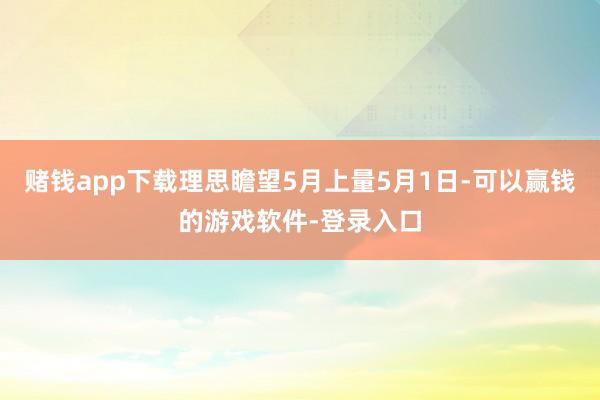 赌钱app下载理思瞻望5月上量5月1日-可以赢钱的游戏软件-登录入口