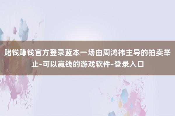 赌钱赚钱官方登录蓝本一场由周鸿祎主导的拍卖举止-可以赢钱的游戏软件-登录入口