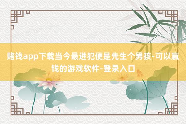 赌钱app下载当今最进犯便是先生个男孩-可以赢钱的游戏软件-登录入口