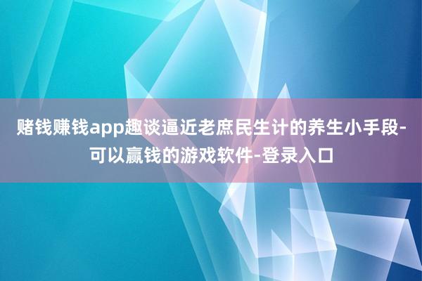 赌钱赚钱app趣谈逼近老庶民生计的养生小手段-可以赢钱的游戏软件-登录入口