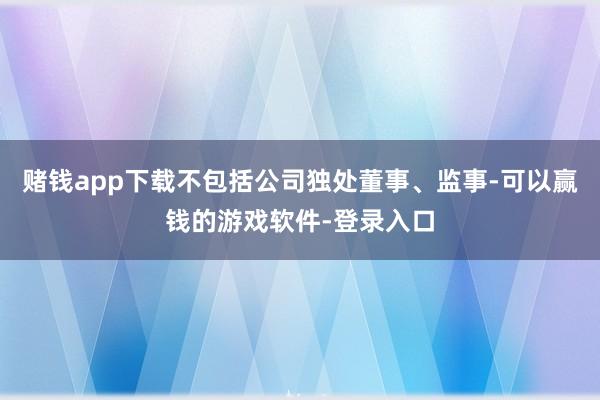 赌钱app下载不包括公司独处董事、监事-可以赢钱的游戏软件-登录入口