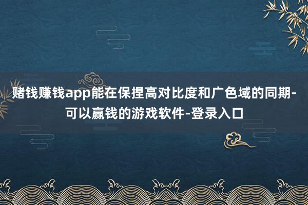 赌钱赚钱app能在保捏高对比度和广色域的同期-可以赢钱的游戏软件-登录入口