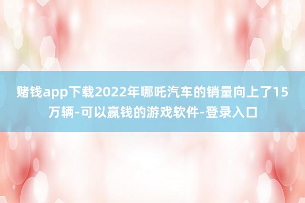 赌钱app下载2022年哪吒汽车的销量向上了15万辆-可以赢钱的游戏软件-登录入口