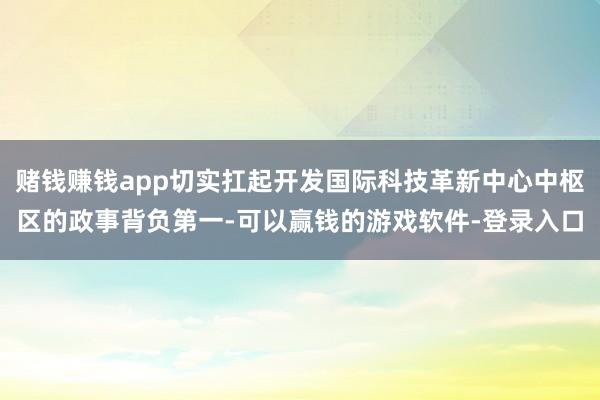 赌钱赚钱app切实扛起开发国际科技革新中心中枢区的政事背负第一-可以赢钱的游戏软件-登录入口