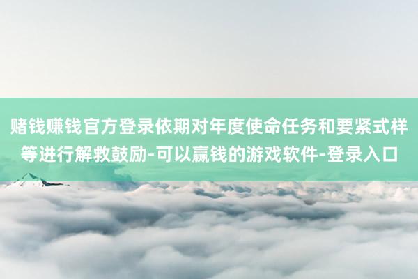 赌钱赚钱官方登录依期对年度使命任务和要紧式样等进行解救鼓励-可以赢钱的游戏软件-登录入口