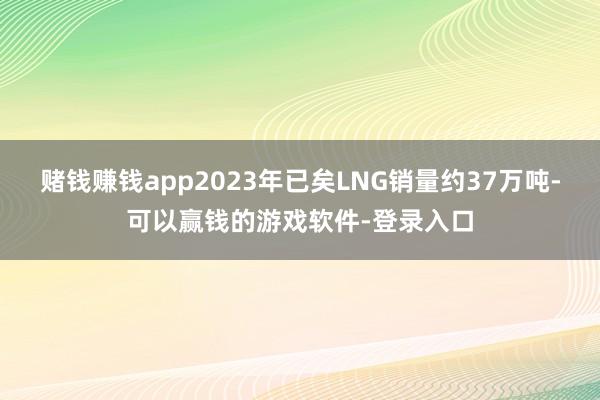 赌钱赚钱app2023年已矣LNG销量约37万吨-可以赢钱的游戏软件-登录入口