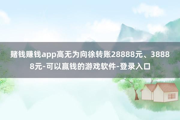 赌钱赚钱app高无为向徐转账28888元、38888元-可以赢钱的游戏软件-登录入口