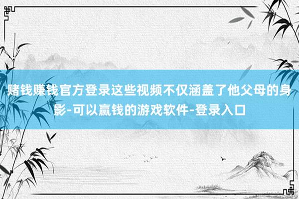 赌钱赚钱官方登录这些视频不仅涵盖了他父母的身影-可以赢钱的游戏软件-登录入口