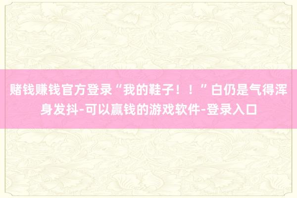 赌钱赚钱官方登录“我的鞋子！！”白仍是气得浑身发抖-可以赢钱的游戏软件-登录入口