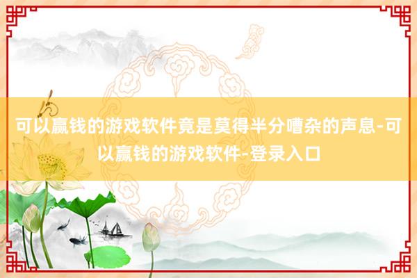 可以赢钱的游戏软件竟是莫得半分嘈杂的声息-可以赢钱的游戏软件-登录入口