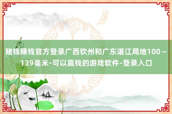 赌钱赚钱官方登录广西钦州和广东湛江局地100～139毫米-可以赢钱的游戏软件-登录入口