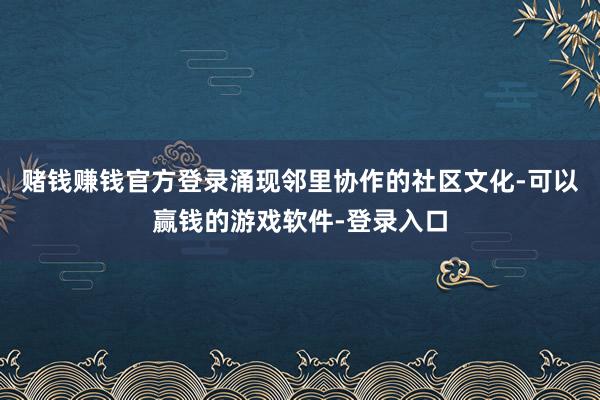 赌钱赚钱官方登录涌现邻里协作的社区文化-可以赢钱的游戏软件-登录入口