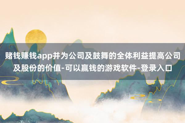 赌钱赚钱app并为公司及鼓舞的全体利益提高公司及股份的价值-可以赢钱的游戏软件-登录入口