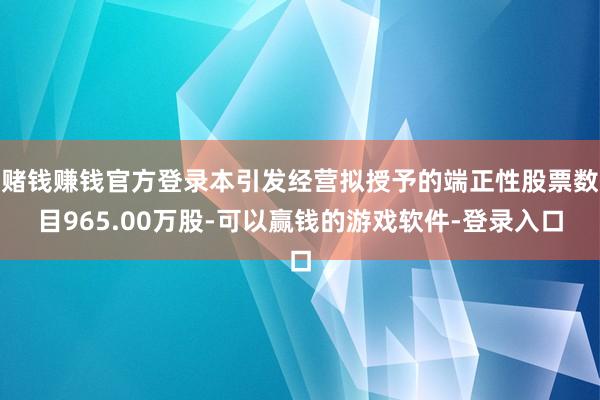 赌钱赚钱官方登录本引发经营拟授予的端正性股票数目965.00万股-可以赢钱的游戏软件-登录入口