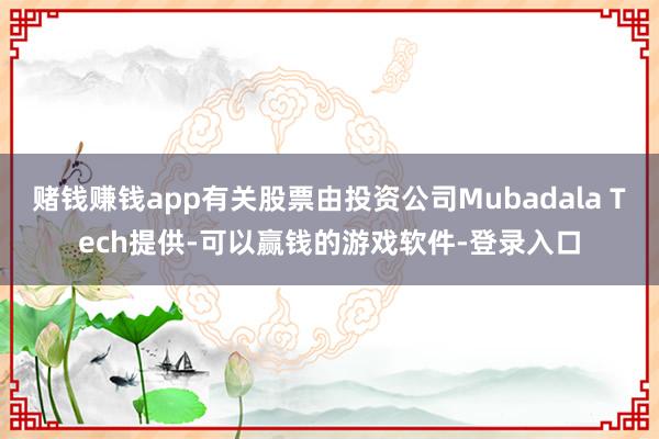 赌钱赚钱app有关股票由投资公司Mubadala Tech提供-可以赢钱的游戏软件-登录入口