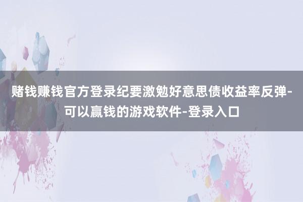 赌钱赚钱官方登录纪要激勉好意思债收益率反弹-可以赢钱的游戏软件-登录入口