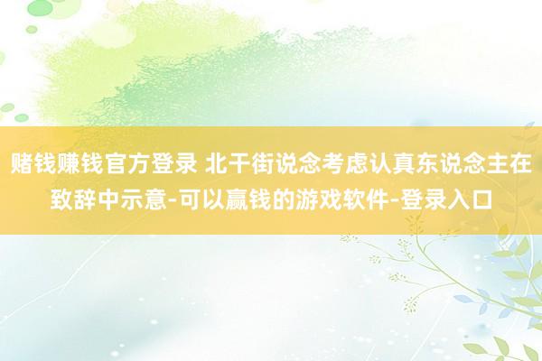 赌钱赚钱官方登录 北干街说念考虑认真东说念主在致辞中示意-可以赢钱的游戏软件-登录入口