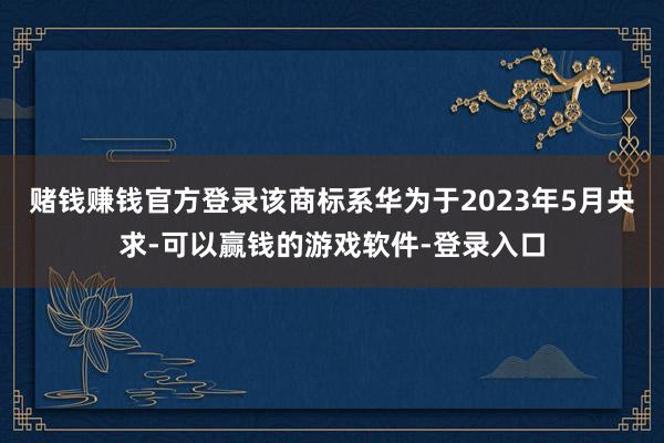 赌钱赚钱官方登录该商标系华为于2023年5月央求-可以赢钱的游戏软件-登录入口