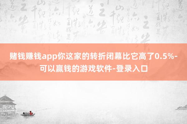 赌钱赚钱app你这家的转折闭幕比它高了0.5%-可以赢钱的游戏软件-登录入口