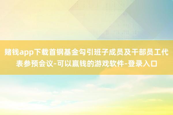 赌钱app下载首钢基金勾引班子成员及干部员工代表参预会议-可以赢钱的游戏软件-登录入口