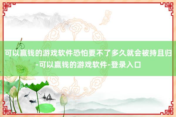 可以赢钱的游戏软件恐怕要不了多久就会被持且归-可以赢钱的游戏软件-登录入口