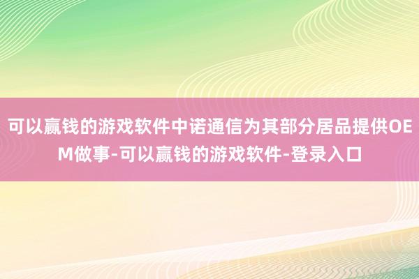 可以赢钱的游戏软件中诺通信为其部分居品提供OEM做事-可以赢钱的游戏软件-登录入口