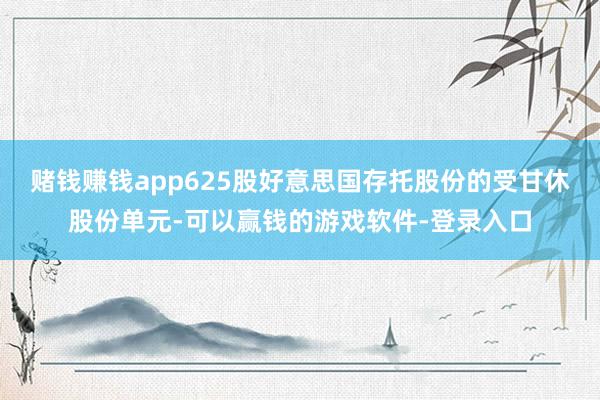 赌钱赚钱app625股好意思国存托股份的受甘休股份单元-可以赢钱的游戏软件-登录入口