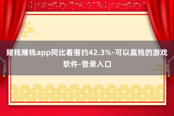 赌钱赚钱app同比着落约42.3%-可以赢钱的游戏软件-登录入口