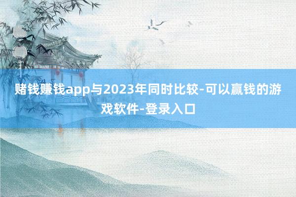 赌钱赚钱app与2023年同时比较-可以赢钱的游戏软件-登录入口