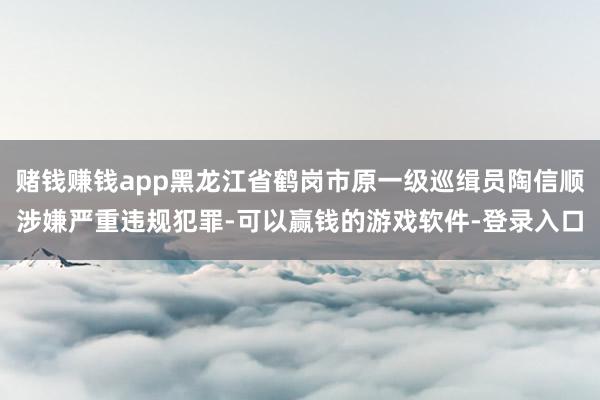 赌钱赚钱app黑龙江省鹤岗市原一级巡缉员陶信顺涉嫌严重违规犯罪-可以赢钱的游戏软件-登录入口