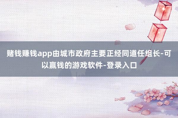 赌钱赚钱app由城市政府主要正经同道任组长-可以赢钱的游戏软件-登录入口