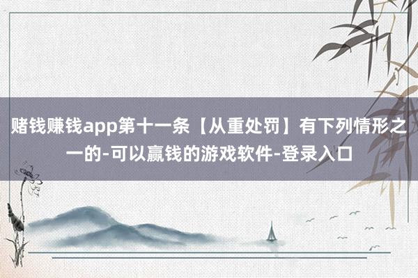 赌钱赚钱app第十一条【从重处罚】有下列情形之一的-可以赢钱的游戏软件-登录入口