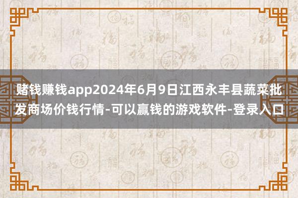 赌钱赚钱app2024年6月9日江西永丰县蔬菜批发商场价钱行情-可以赢钱的游戏软件-登录入口