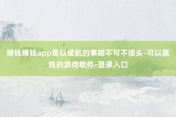 赌钱赚钱app是以续航的事咱不可不接头-可以赢钱的游戏软件-登录入口