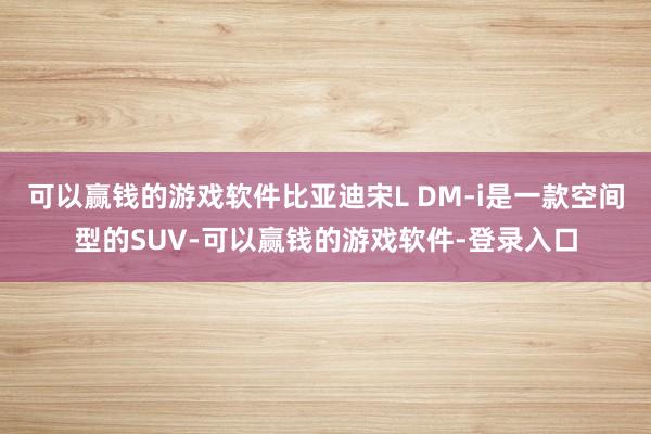 可以赢钱的游戏软件比亚迪宋L DM-i是一款空间型的SUV-可以赢钱的游戏软件-登录入口