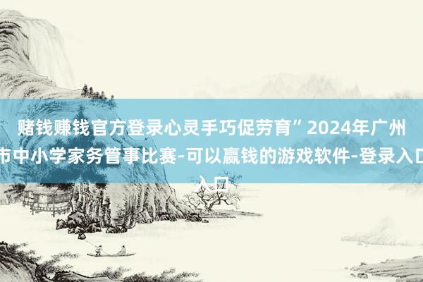 赌钱赚钱官方登录心灵手巧促劳育”2024年广州市中小学家务管事比赛-可以赢钱的游戏软件-登录入口