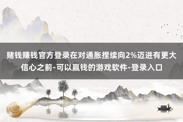 赌钱赚钱官方登录在对通胀捏续向2%迈进有更大信心之前-可以赢钱的游戏软件-登录入口