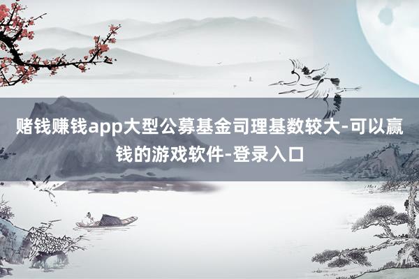 赌钱赚钱app大型公募基金司理基数较大-可以赢钱的游戏软件-登录入口