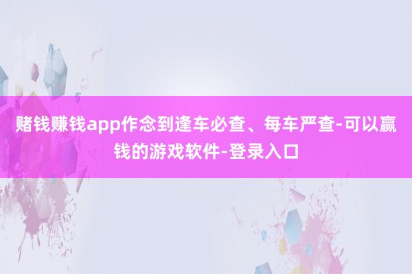 赌钱赚钱app作念到逢车必查、每车严查-可以赢钱的游戏软件-登录入口