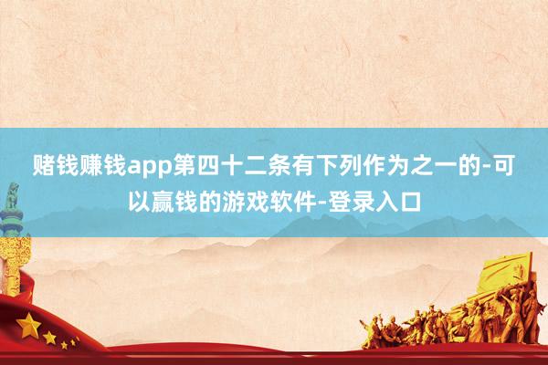 赌钱赚钱app　　第四十二条　有下列作为之一的-可以赢钱的游戏软件-登录入口