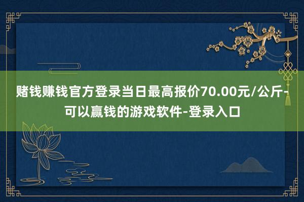 赌钱赚钱官方登录当日最高报价70.00元/公斤-可以赢钱的游戏软件-登录入口