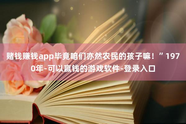 赌钱赚钱app毕竟咱们亦然农民的孩子嘛！”1970年-可以赢钱的游戏软件-登录入口